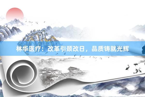 林华医疗：改革引颈改日，品质铸就光辉